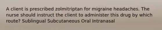 A client is prescribed zolmitriptan for migraine headaches. The nurse should instruct the client to administer this drug by which route? Sublingual Subcutaneous Oral Intranasal