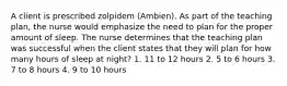 A client is prescribed zolpidem (Ambien). As part of the teaching plan, the nurse would emphasize the need to plan for the proper amount of sleep. The nurse determines that the teaching plan was successful when the client states that they will plan for how many hours of sleep at night? 1. 11 to 12 hours 2. 5 to 6 hours 3. 7 to 8 hours 4. 9 to 10 hours