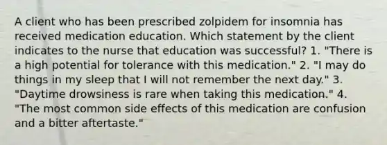 A client who has been prescribed zolpidem for insomnia has received medication education. Which statement by the client indicates to the nurse that education was successful? 1. "There is a high potential for tolerance with this medication." 2. "I may do things in my sleep that I will not remember the next day." 3. "Daytime drowsiness is rare when taking this medication." 4. "The most common side effects of this medication are confusion and a bitter aftertaste."