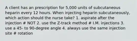 A client has an prescription for 5,000 units of subcutaneous heparin every 12 hours. When injecting heparin subcutaneously, which action should the nurse take? 1. aspirate after the injection # NOT 2. use the Z-track method # I.M. injections 3. use a 45- to 90-degree angle 4. always use the same injection site # rotation