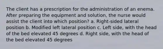 The client has a prescription for the administration of an enema. After preparing the equipment and solution, the nurse would assist the client into which position? a. Right-sided lateral position b. Modified left lateral position c. Left side, with the head of the bed elevated 45 degrees d. Right side, with the head of the bed elevated 45 degrees