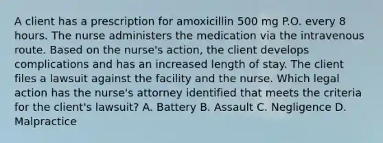 A client has a prescription for amoxicillin 500 mg P.O. every 8 hours. The nurse administers the medication via the intravenous route. Based on the nurse's action, the client develops complications and has an increased length of stay. The client files a lawsuit against the facility and the nurse. Which legal action has the nurse's attorney identified that meets the criteria for the client's lawsuit? A. Battery B. Assault C. Negligence D. Malpractice