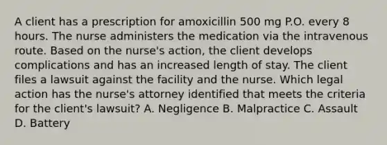 A client has a prescription for amoxicillin 500 mg P.O. every 8 hours. The nurse administers the medication via the intravenous route. Based on the nurse's action, the client develops complications and has an increased length of stay. The client files a lawsuit against the facility and the nurse. Which legal action has the nurse's attorney identified that meets the criteria for the client's lawsuit? A. Negligence B. Malpractice C. Assault D. Battery