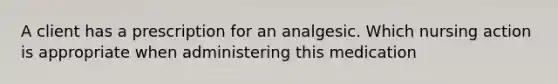 A client has a prescription for an analgesic. Which nursing action is appropriate when administering this medication