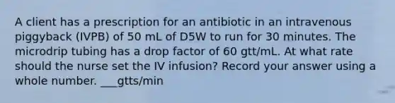 A client has a prescription for an antibiotic in an intravenous piggyback (IVPB) of 50 mL of D5W to run for 30 minutes. The microdrip tubing has a drop factor of 60 gtt/mL. At what rate should the nurse set the IV infusion? Record your answer using a whole number. ___gtts/min