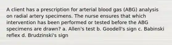 A client has a prescription for arterial blood gas (ABG) analysis on radial artery specimens. The nurse ensures that which intervention has been performed or tested before the ABG specimens are drawn? a. Allen's test b. Goodell's sign c. Babinski reflex d. Brudzinski's sign