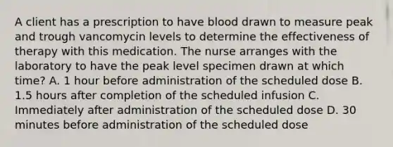 A client has a prescription to have blood drawn to measure peak and trough vancomycin levels to determine the effectiveness of therapy with this medication. The nurse arranges with the laboratory to have the peak level specimen drawn at which time? A. 1 hour before administration of the scheduled dose B. 1.5 hours after completion of the scheduled infusion C. Immediately after administration of the scheduled dose D. 30 minutes before administration of the scheduled dose