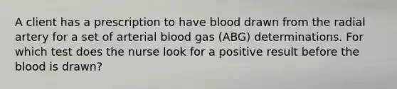 A client has a prescription to have blood drawn from the radial artery for a set of arterial blood gas (ABG) determinations. For which test does the nurse look for a positive result before the blood is drawn?