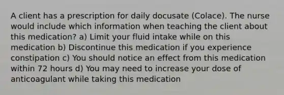 A client has a prescription for daily docusate (Colace). The nurse would include which information when teaching the client about this medication? a) Limit your fluid intake while on this medication b) Discontinue this medication if you experience constipation c) You should notice an effect from this medication within 72 hours d) You may need to increase your dose of anticoagulant while taking this medication