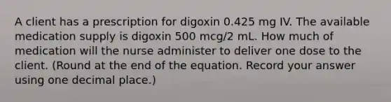 A client has a prescription for digoxin 0.425 mg IV. The available medication supply is digoxin 500 mcg/2 mL. How much of medication will the nurse administer to deliver one dose to the client. (Round at the end of the equation. Record your answer using one decimal place.)