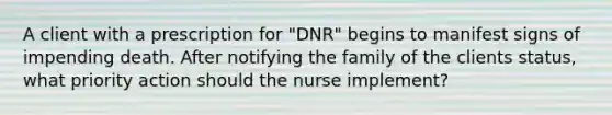 A client with a prescription for "DNR" begins to manifest signs of impending death. After notifying the family of the clients status, what priority action should the nurse implement?