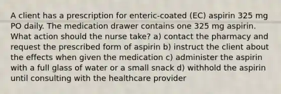 A client has a prescription for enteric-coated (EC) aspirin 325 mg PO daily. The medication drawer contains one 325 mg aspirin. What action should the nurse take? a) contact the pharmacy and request the prescribed form of aspirin b) instruct the client about the effects when given the medication c) administer the aspirin with a full glass of water or a small snack d) withhold the aspirin until consulting with the healthcare provider