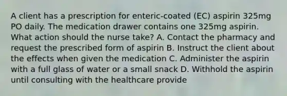 A client has a prescription for enteric-coated (EC) aspirin 325mg PO daily. The medication drawer contains one 325mg aspirin. What action should the nurse take? A. Contact the pharmacy and request the prescribed form of aspirin B. Instruct the client about the effects when given the medication C. Administer the aspirin with a full glass of water or a small snack D. Withhold the aspirin until consulting with the healthcare provide