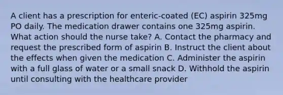 A client has a prescription for enteric-coated (EC) aspirin 325mg PO daily. The medication drawer contains one 325mg aspirin. What action should the nurse take? A. Contact the pharmacy and request the prescribed form of aspirin B. Instruct the client about the effects when given the medication C. Administer the aspirin with a full glass of water or a small snack D. Withhold the aspirin until consulting with the healthcare provider