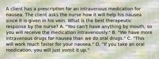 A client has a prescription for an intravenous medication for nausea. The client asks the nurse how it will help his nausea since it is given in his vein. What is the best therapeutic response by the​ nurse? A. ​"You can't have anything by​ mouth, so you will receive the medication​ intravenously." B. ​"We have more intravenous drugs for nausea than we do oral​ drugs." C. ​"This will work much faster for your​ nausea." D. ​"If you take an oral​ medication, you will just vomit it​ up."