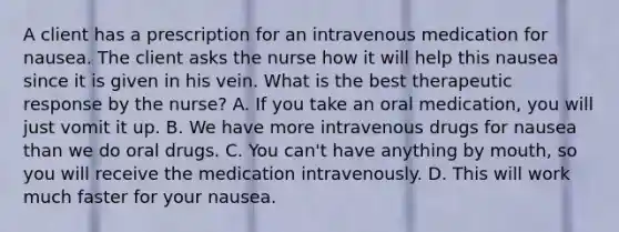 A client has a prescription for an intravenous medication for nausea. The client asks the nurse how it will help this nausea since it is given in his vein. What is the best therapeutic response by the nurse? A. If you take an oral medication, you will just vomit it up. B. We have more intravenous drugs for nausea than we do oral drugs. C. You can't have anything by mouth, so you will receive the medication intravenously. D. This will work much faster for your nausea.