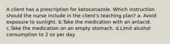 A client has a prescription for ketoconazole. Which instruction should the nurse include in the client's teaching plan? a. Avoid exposure to sunlight. b.Take the medication with an antacid. c.Take the medication on an empty stomach. d.Limit alcohol consumption to 2 oz per day.