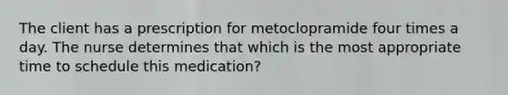 The client has a prescription for metoclopramide four times a day. The nurse determines that which is the most appropriate time to schedule this medication?