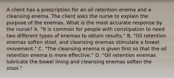 A client has a prescription for an oil retention enema and a cleansing enema. The client asks the nurse to explain the purpose of the enemas. What is the most accurate response by the nurse? A. "It is common for people with constipation to need two different types of enemas to obtain results." B. "Oil retention enemas soften stool, and cleansing enemas stimulate a bowel movement." C. "The cleansing enema is given first so that the oil retention enema is more effective." D. "Oil retention enemas lubricate the bowel lining and cleansing enemas soften the stool."