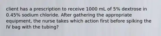 client has a prescription to receive 1000 mL of 5% dextrose in 0.45% sodium chloride. After gathering the appropriate equipment, the nurse takes which action first before spiking the IV bag with the tubing?