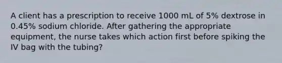 A client has a prescription to receive 1000 mL of 5% dextrose in 0.45% sodium chloride. After gathering the appropriate equipment, the nurse takes which action first before spiking the IV bag with the tubing?