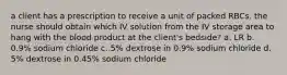 a client has a prescription to receive a unit of packed RBCs. the nurse should obtain which IV solution from the IV storage area to hang with the blood product at the client's bedside? a. LR b. 0.9% sodium chloride c. 5% dextrose in 0.9% sodium chloride d. 5% dextrose in 0.45% sodium chloride