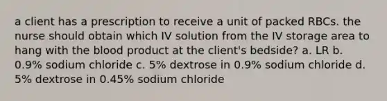 a client has a prescription to receive a unit of packed RBCs. the nurse should obtain which IV solution from the IV storage area to hang with the blood product at the client's bedside? a. LR b. 0.9% sodium chloride c. 5% dextrose in 0.9% sodium chloride d. 5% dextrose in 0.45% sodium chloride