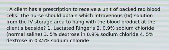 . A client has a prescription to receive a unit of packed red blood cells. The nurse should obtain which intravenous (IV) solution from the IV storage area to hang with the blood product at the client's bedside? 1. Lactated Ringer's 2. 0.9% sodium chloride (normal saline) 3. 5% dextrose in 0.9% sodium chloride 4. 5% dextrose in 0.45% sodium chloride