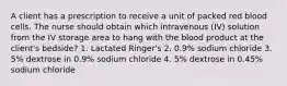 A client has a prescription to receive a unit of packed red blood cells. The nurse should obtain which intravenous (IV) solution from the IV storage area to hang with the blood product at the client's bedside? 1. Lactated Ringer's 2. 0.9% sodium chloride 3. 5% dextrose in 0.9% sodium chloride 4. 5% dextrose in 0.45% sodium chloride