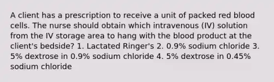 A client has a prescription to receive a unit of packed red blood cells. The nurse should obtain which intravenous (IV) solution from the IV storage area to hang with the blood product at the client's bedside? 1. Lactated Ringer's 2. 0.9% sodium chloride 3. 5% dextrose in 0.9% sodium chloride 4. 5% dextrose in 0.45% sodium chloride