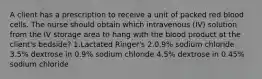 A client has a prescription to receive a unit of packed red blood cells. The nurse should obtain which intravenous (IV) solution from the IV storage area to hang with the blood product at the client's bedside? 1.Lactated Ringer's 2.0.9% sodium chloride 3.5% dextrose in 0.9% sodium chloride 4.5% dextrose in 0.45% sodium chloride