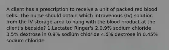 A client has a prescription to receive a unit of packed red blood cells. The nurse should obtain which intravenous (IV) solution from the IV storage area to hang with the blood product at the client's bedside? 1.Lactated Ringer's 2.0.9% sodium chloride 3.5% dextrose in 0.9% sodium chloride 4.5% dextrose in 0.45% sodium chloride