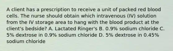 A client has a prescription to receive a unit of packed red blood cells. The nurse should obtain which intravenous (IV) solution from the IV storage area to hang with the blood product at the client's bedside? A. Lactated Ringer's B. 0.9% sodium chloride C. 5% dextrose in 0.9% sodium chloride D. 5% dextrose in 0.45% sodium chloride