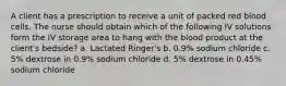 A client has a prescription to receive a unit of packed red blood cells. The nurse should obtain which of the following IV solutions form the IV storage area to hang with the blood product at the client's bedside? a. Lactated Ringer's b. 0.9% sodium chloride c. 5% dextrose in 0.9% sodium chloride d. 5% dextrose in 0.45% sodium chloride