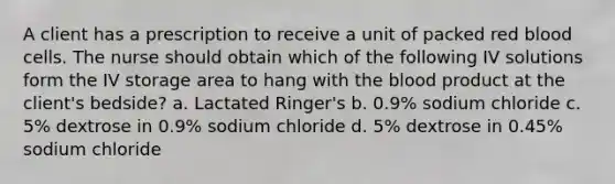 A client has a prescription to receive a unit of packed red blood cells. The nurse should obtain which of the following IV solutions form the IV storage area to hang with the blood product at the client's bedside? a. Lactated Ringer's b. 0.9% sodium chloride c. 5% dextrose in 0.9% sodium chloride d. 5% dextrose in 0.45% sodium chloride