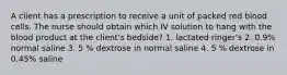 A client has a prescription to receive a unit of packed red blood cells. The nurse should obtain which IV solution to hang with the blood product at the client's bedside? 1. lactated ringer's 2. 0.9% normal saline 3. 5 % dextrose in normal saline 4. 5 % dextrose in 0.45% saline