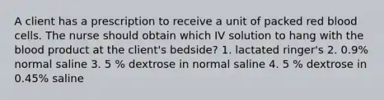 A client has a prescription to receive a unit of packed red blood cells. The nurse should obtain which IV solution to hang with the blood product at the client's bedside? 1. lactated ringer's 2. 0.9% normal saline 3. 5 % dextrose in normal saline 4. 5 % dextrose in 0.45% saline