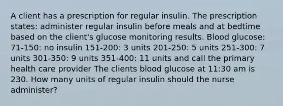 A client has a prescription for regular insulin. The prescription states: administer regular insulin before meals and at bedtime based on the client's glucose monitoring results. Blood glucose: 71-150: no insulin 151-200: 3 units 201-250: 5 units 251-300: 7 units 301-350: 9 units 351-400: 11 units and call the primary health care provider The clients blood glucose at 11:30 am is 230. How many units of regular insulin should the nurse administer?