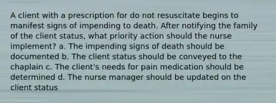 A client with a prescription for do not resuscitate begins to manifest signs of impending to death. After notifying the family of the client status, what priority action should the nurse implement? a. The impending signs of death should be documented b. The client status should be conveyed to the chaplain c. The client's needs for pain medication should be determined d. The nurse manager should be updated on the client status