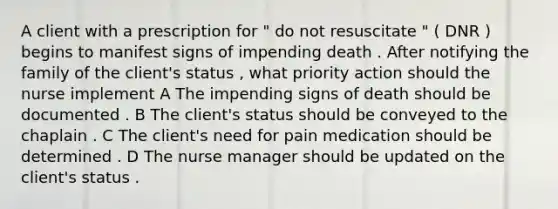 A client with a prescription for " do not resuscitate " ( DNR ) begins to manifest signs of impending death . After notifying the family of the client's status , what priority action should the nurse implement A The impending signs of death should be documented . B The client's status should be conveyed to the chaplain . C The client's need for pain medication should be determined . D The nurse manager should be updated on the client's status .