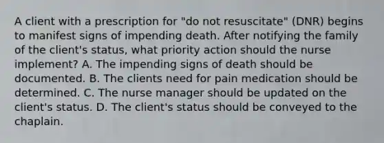 A client with a prescription for "do not resuscitate" (DNR) begins to manifest signs of impending death. After notifying the family of the client's status, what priority action should the nurse implement? A. The impending signs of death should be documented. B. The clients need for pain medication should be determined. C. The nurse manager should be updated on the client's status. D. The client's status should be conveyed to the chaplain.