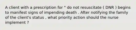 A client with a prescription for " do not resuscitate ( DNR ) begins to manifest signs of impending death . After notifying the family of the client's status , what priority action should the nurse implement ?