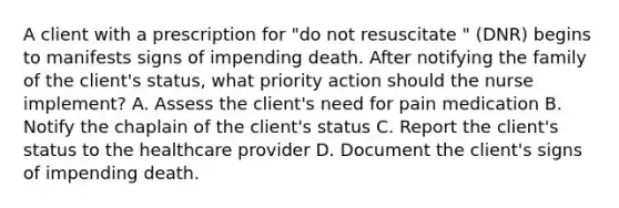 A client with a prescription for "do not resuscitate " (DNR) begins to manifests signs of impending death. After notifying the family of the client's status, what priority action should the nurse implement? A. Assess the client's need for pain medication B. Notify the chaplain of the client's status C. Report the client's status to the healthcare provider D. Document the client's signs of impending death.