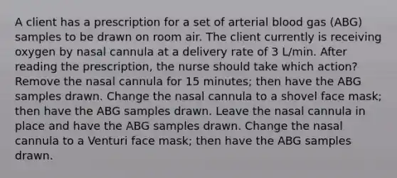 A client has a prescription for a set of arterial blood gas (ABG) samples to be drawn on room air. The client currently is receiving oxygen by nasal cannula at a delivery rate of 3 L/min. After reading the prescription, the nurse should take which action? Remove the nasal cannula for 15 minutes; then have the ABG samples drawn. Change the nasal cannula to a shovel face mask; then have the ABG samples drawn. Leave the nasal cannula in place and have the ABG samples drawn. Change the nasal cannula to a Venturi face mask; then have the ABG samples drawn.