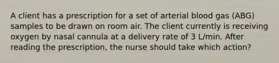 A client has a prescription for a set of arterial blood gas (ABG) samples to be drawn on room air. The client currently is receiving oxygen by nasal cannula at a delivery rate of 3 L/min. After reading the prescription, the nurse should take which action?