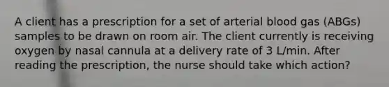 A client has a prescription for a set of arterial blood gas (ABGs) samples to be drawn on room air. The client currently is receiving oxygen by nasal cannula at a delivery rate of 3 L/min. After reading the prescription, the nurse should take which action?