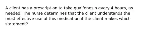 A client has a prescription to take guaifenesin every 4 hours, as needed. The nurse determines that the client understands the most effective use of this medication if the client makes which statement?