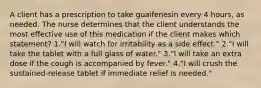 A client has a prescription to take guaifenesin every 4 hours, as needed. The nurse determines that the client understands the most effective use of this medication if the client makes which statement? 1."I will watch for irritability as a side effect." 2."I will take the tablet with a full glass of water." 3."I will take an extra dose if the cough is accompanied by fever." 4."I will crush the sustained-release tablet if immediate relief is needed."