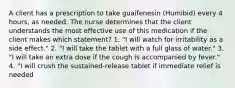 A client has a prescription to take guaifenesin (Humibid) every 4 hours, as needed. The nurse determines that the client understands the most effective use of this medication if the client makes which statement? 1. "I will watch for irritability as a side effect." 2. "I will take the tablet with a full glass of water." 3. "I will take an extra dose if the cough is accompanied by fever." 4. "I will crush the sustained-release tablet if immediate relief is needed