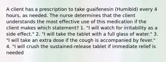 A client has a prescription to take guaifenesin (Humibid) every 4 hours, as needed. The nurse determines that the client understands the most effective use of this medication if the client makes which statement? 1. "I will watch for irritability as a side effect." 2. "I will take the tablet with a full glass of water." 3. "I will take an extra dose if the cough is accompanied by fever." 4. "I will crush the sustained-release tablet if immediate relief is needed